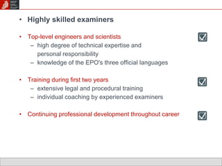 • Highly skilled examiners 
• Top-level engineers and scientists 
– high degree of technical expertise and 
personal responsibility 
– knowledge of the EPO's three official languages 
• Training during first two years 
– extensive legal and procedural training 
– individual coaching by experienced examiners 
• Continuing professional development throughout career 
 