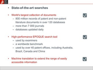 • State-of-the-art searches 
• World's largest collection of documents 
– 800 million records of patent and non-patent 
literature documents in over 120 databases 
– more than 7 000 journals 
– databases updated daily 
• High-performance EPOQUE search tool 
– used by examiners 
– a worldwide benchmark 
– used by over 40 patent offices, including Australia, 
Brazil, Canada and China 
• Machine translation to extend the range of easily 
accessible information 
 