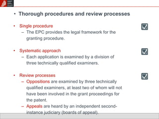• Thorough procedures and review processes 
• Single procedure 
– The EPC provides the legal framework for the 
granting procedure. 
• Systematic approach 
– Each application is examined by a division of 
three technically qualified examiners. 
• Review processes 
– Oppositions are examined by three technically 
qualified examiners, at least two of whom will not 
have been involved in the grant proceedings for 
the patent. 
– Appeals are heard by an independent second-instance 
judiciary (boards of appeal). 
 