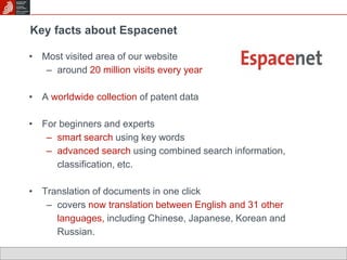 Key facts about Espacenet 
• Most visited area of our website 
– around 20 million visits every year 
• A worldwide collection of patent data 
• For beginners and experts 
– smart search using key words 
– advanced search using combined search information, 
classification, etc. 
• Translation of documents in one click 
– covers now translation between English and 31 other 
languages, including Chinese, Japanese, Korean and 
Russian. 
 