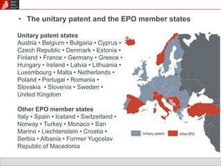 • The unitary patent and the EPO member states 
Unitary patent states 
Austria • Belgium • Bulgaria • Cyprus • 
Czech Republic • Denmark • Estonia • 
Finland • France • Germany • Greece • 
Hungary • Ireland • Latvia • Lithuania • 
Luxembourg • Malta • Netherlands • 
Poland • Portugal • Romania • 
Slovakia • Slovenia • Sweden • 
United Kingdom 
Other EPO member states 
Italy • Spain • Iceland • Switzerland • 
Norway • Turkey • Monaco • San 
Marino • Liechtenstein • Croatia • 
Serbia • Albania • Former Yugoslav 
Republic of Macedonia 
 