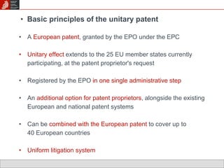 • Basic principles of the unitary patent 
• A European patent, granted by the EPO under the EPC 
• Unitary effect extends to the 25 EU member states currently 
participating, at the patent proprietor's request 
• Registered by the EPO in one single administrative step 
• An additional option for patent proprietors, alongside the existing 
European and national patent systems 
• Can be combined with the European patent to cover up to 
40 European countries 
• Uniform litigation system 
 