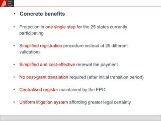 • Concrete benefits 
• Protection in one single step for the 25 states currently 
participating 
• Simplified registration procedure instead of 25 different 
validations 
• Simplified and cost-effective renewal fee payment 
• No post-grant translation required (after initial transition period) 
• Centralised register maintained by the EPO 
• Uniform litigation system affording greater legal certainty 
 