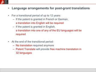 • Language arrangements for post-grant translations 
• For a transitional period of up to 12 years: 
– If the patent is granted in French or German, 
a translation into English will be required 
– If the patent is granted in English, 
a translation into one of any of the EU languages will be 
required 
• At the end of the transitional period: 
– No translation required anymore 
– Patent Translate will provide free machine translation in 
32 languages 
 
