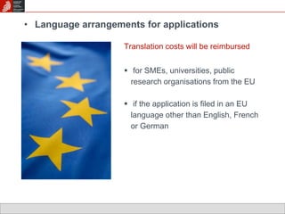 • Language arrangements for applications 
Translation costs will be reimbursed 
 for SMEs, universities, public 
research organisations from the EU 
 if the application is filed in an EU 
language other than English, French 
or German 
 