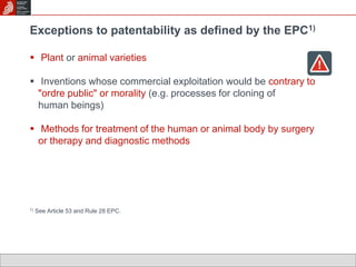 Exceptions to patentability as defined by the EPC1) 
 Plant or animal varieties 
 Inventions whose commercial exploitation would be contrary to 
"ordre public" or morality (e.g. processes for cloning of 
human beings) 
 Methods for treatment of the human or animal body by surgery 
or therapy and diagnostic methods 
1) See Article 53 and Rule 28 EPC. 
 