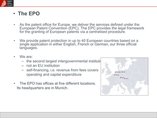 • The EPO 
• As the patent office for Europe, we deliver the services defined under the 
European Patent Convention (EPC). The EPC provides the legal framework 
for the granting of European patents via a centralised procedure. 
• We provide patent protection in up to 40 European countries based on a 
single application in either English, French or German, our three official 
languages. 
• We are: 
– the second largest intergovernmental institution in Europe 
– not an EU institution 
– self-financing, i.e. revenue from fees covers 
operating and capital expenditure 
• The EPO has offices at five different locations. 
Its headquarters are in Munich. 
 