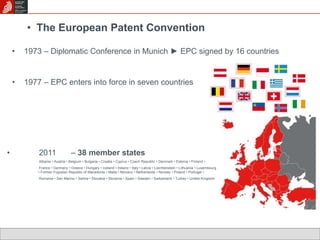 • The European Patent Convention 
• 1973 – Diplomatic Conference in Munich ► EPC signed by 16 countries 
• 1977 – EPC enters into force in seven countries 
• 2011 – 38 member states 
Albania • Austria • Belgium • Bulgaria • Croatia • Cyprus • Czech Republic • Denmark • Estonia • Finland • 
France • Germany • Greece • Hungary • Iceland • Ireland • Italy • Latvia • Liechtenstein • Lithuania • Luxembourg 
• Former Yugoslav Republic of Macedonia • Malta • Monaco • Netherlands • Norway • Poland • Portugal • 
Romania • San Marino • Serbia • Slovakia • Slovenia • Spain • Sweden • Switzerland • Turkey • United Kingdom 
 