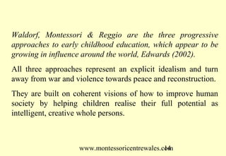 Waldorf, Montessori & Reggio are the three progressive
approaches to early childhood education, which appear to be
growing in influence around the world, Edwards (2002).
All three approaches represent an explicit idealism and turn
away from war and violence towards peace and reconstruction.
They are built on coherent visions of how to improve human
society by helping children realise their full potential as
intelligent, creative whole persons.



                   www.montessoricentrewales.com
                                              14
 
