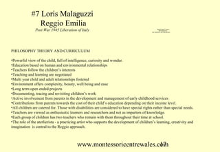 #7 Loris Malaguzzi
                Reggio Emilia
               Post War 1945 Liberation of Italy                                                    QuickTime™ and a
                                                                                                      decompressor
                                                                                            are needed to see this picture.




PHILOSOPHY THEORY AND CURRICULUM

•Powerful view of the child, full of intelligence, curiosity and wonder.
•Education based on human and environmental relationships
•Teachers follow the children’s interests
•Teaching and learning are negotiated
•Multi year child and adult relationships fostered
•Environment offers complexity, beauty, well being and ease
•Long terrn open ended projects
•Documenting, tracing and revisiting children’s work
•Active involvement from parents in the development and management of early childhood services
•Contributions from parents towards the cost of their child’s education depending on their income level.
•All children are catered for. Those with disabilities are considered to have special rights rather than special needs.
•Teachers are viewed as enthusiastic learners and researchers and not as imparters of knowledge.
•Each group of children has two teachers who remain with them throughout their time at school.
•The role of the aterlierista - a practicing artist who supports the development of children’s learning, creativity and
imagination is central to the Reggio approach.



                                           www.montessoricentrewales.com
                                                                      17
 