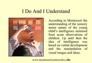 I Do And I Understand
                According to Montessori the
                understanding of the sensory
                motor nature of the young
                child’s intelligence stemmed
                from acute observations of
                children. Up until then the
                idea of intelligence was
                based on verbal development
                and the manipulation of
                visual images and ideas.

    www.montessoricentrewales.com
                               21
 