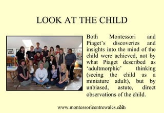 LOOK AT THE CHILD
               Both      Montessori       and
               Piaget’s discoveries and
               insights into the mind of the
               child were achieved, not by
               what Piaget described as
               ‘adultmorphic’        thinking
               (seeing the child as a
               miniature adult), but by
               unbiased,     astute,    direct
               observations of the child.

   www.montessoricentrewales.com
                              22
 