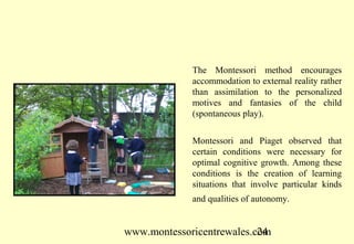 The Montessori method encourages
             accommodation to external reality rather
             than assimilation to the personalized
             motives and fantasies of the child
             (spontaneous play).


             Montessori and Piaget observed that
             certain conditions were necessary for
             optimal cognitive growth. Among these
             conditions is the creation of learning
             situations that involve particular kinds
             and qualities of autonomy.


www.montessoricentrewales.com
                           24
 