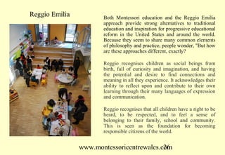 Reggio Emilia          Both Montessori education and the Reggio Emilia
                       approach provide strong alternatives to traditional
                       education and inspiration for progressive educational
                       reform in the United States and around the world.
                       Because they seem to share many common elements
                       of philosophy and practice, people wonder, "But how
                       are these approaches different, exactly?

                       Reggio recognises children as social beings from
                       birth, full of curiosity and imagination, and having
                       the potential and desire to find connections and
                       meaning in all they experience. It acknowledges their
                       ability to reflect upon and contribute to their own
                       learning through their many languages of expression
                       and communication.

                       Reggio recognises that all children have a right to be
                       heard, to be respected, and to feel a sense of
                       belonging to their family, school and community.
                       This is seen as the foundation for becoming
                       responsible citizens of the world.


                www.montessoricentrewales.com
                                           26
 