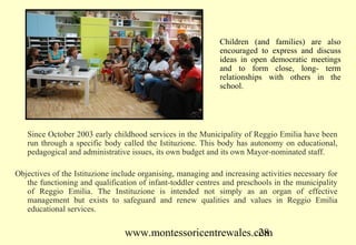 Children (and families) are also
                                                              encouraged to express and discuss
                                                              ideas in open democratic meetings
                                                              and to form close, long- term
                                                              relationships with others in the
                                                              school.




   Since October 2003 early childhood services in the Municipality of Reggio Emilia have been
   run through a specific body called the Istituzione. This body has autonomy on educational,
   pedagogical and administrative issues, its own budget and its own Mayor-nominated staff.

Objectives of the Istituzione include organising, managing and increasing activities necessary for
   the functioning and qualification of infant-toddler centres and preschools in the municipality
   of Reggio Emilia. The Instituzione is intended not simply as an organ of effective
   management but exists to safeguard and renew qualities and values in Reggio Emilia
   educational services.

                                 www.montessoricentrewales.com
                                                            28
 