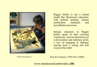 Reggio Emilia is not a formal
                                      model like Montessori education,
                                      with defined methods, teacher
                                      certification    standards, and
                                      accreditation processes.

                                      Instead, educators in Reggio
                                      Emilia speak of their evolving
                                      "experience" and see themselves as
                                      a provocation and reference point,
                                      a way of engaging in dialogue
                                      starting from a strong and rich
                                      vision of the child


Child using light box              Katz & Cesarone, (1994) New (2000).


                        www.montessoricentrewales.com
                                                   29
 