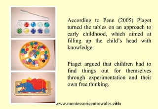 According to Penn (2005) Piaget
     turned the tables on an approach to
     early childhood, which aimed at
     filling up the child’s head with
     knowledge.

     Piaget argued that children had to
     find things out for themselves
     through experimentation and their
     own free thinking.


www.montessoricentrewales.com
                           31
 