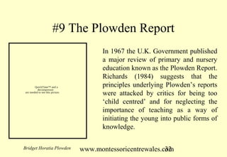#9 The Plowden Report
                                         In 1967 the U.K. Government published
                                         a major review of primary and nursery
                                         education known as the Plowden Report.
                                         Richards (1984) suggests that the
        QuickTime™ and a                 principles underlying Plowden’s reports
          decompressor
are needed to see this picture.
                                         were attacked by critics for being too
                                         ‘child centred’ and for neglecting the
                                         importance of teaching as a way of
                                         initiating the young into public forms of
                                         knowledge.

Bridget Horatia Plowden           www.montessoricentrewales.com
                                                             32
 