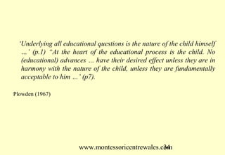‘Underlying all educational questions is the nature of the child himself
  …’ (p.1) “At the heart of the educational process is the child. No
  (educational) advances … have their desired effect unless they are in
  harmony with the nature of the child, unless they are fundamentally
  acceptable to him …’ (p7).

Plowden (1967)




                       www.montessoricentrewales.com
                                                  34
 