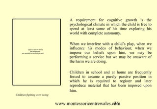 A requirement for cognitive growth is the
                                             psychological climate in which the child is free to
                                             spend at least some of his time exploring his
                                             world with complete autonomy.

                                             When we interfere with a child’s play, when we
             QuickTime™ and a                influence his modes of behaviour, when we
               decompressor
     are needed to see this picture.         impose our beliefs upon him, we may be
                                             performing a service but we may be unaware of
                                             the harm we are doing.

                                             Children in school and at home are frequently
                                             forced to assume a purely passive position in
                                             which he is required to register and later
                                             reproduce material that has been imposed upon
                                             him.
Children fighting over swing


                                       www.montessoricentrewales.com
                                                                  36
 