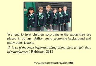 We tend to treat children according to the group they are
placed in by age, ability, socio economic background and
many other factors.
‘It is as if the most important thing about them is their date
of manufacture’, Robinson, 2012


                   www.montessoricentrewales.com
                                              37
 