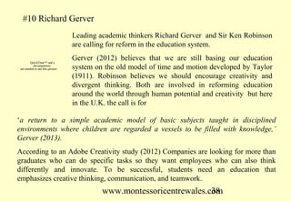 #10 Richard Gerver
                                   Leading academic thinkers Richard Gerver and Sir Ken Robinson
                                   are calling for reform in the education system.

        QuickTime™ and a
                                   Gerver (2012) believes that we are still basing our education
           decompressor
 are needed to see this picture.   system on the old model of time and motion developed by Taylor
                                   (1911). Robinson believes we should encourage creativity and
                                   divergent thinking. Both are involved in reforming education
                                   around the world through human potential and creativity but here
                                   in the U.K. the call is for

‘a return to a simple academic model of basic subjects taught in disciplined
environments where children are regarded a vessels to be filled with knowledge,’
Gerver (2013).
According to an Adobe Creativity study (2012) Companies are looking for more than
graduates who can do specific tasks so they want employees who can also think
differently and innovate. To be successful, students need an education that
emphasizes creative thinking, communication, and teamwork.
                                            www.montessoricentrewales.com
                                                                       38
 