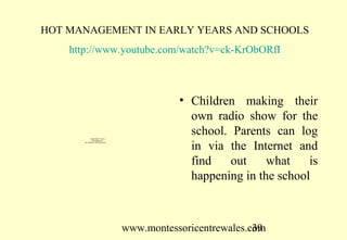HOT MANAGEMENT IN EARLY YEARS AND SCHOOLS
    http://www.youtube.com/watch?v=ck-KrObORfI



                                                    • Children making their
                                                      own radio show for the
               QuickTime™ and a
                                                      school. Parents can log
                 decompressor



                                                      in via the Internet and
       are needed to see this picture.




                                                      find    out    what    is
                                                      happening in the school



                                         www.montessoricentrewales.com
                                                                    39
 