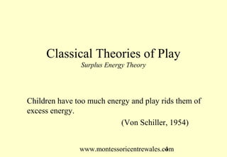 Classical Theories of Play
               Surplus Energy Theory




Children have too much energy and play rids them of
excess energy.
                           (Von Schiller, 1954)


               www.montessoricentrewales.com
                                          4
 