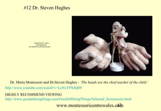 #12 Dr. Steven Hughes




                      QuickTime™ and a
                        decompressor
               are needed to see this picture.




    Dr. Maria Montessori and Dr.Steven Hughes - ‘The hands are the chief teacher of the child.’
http://www.youtube.com/watch?v=LcNvTPX4Q08
HIGHLY RECOMMEND VIEWING
http://www.goodatdoingthings.com/GoodAtDoingThings/Selected_Screencasts.html
                                                 www.montessoricentrewales.com
                                                                            42
 