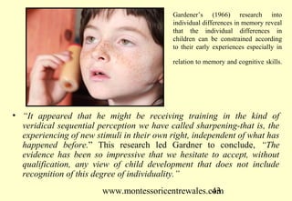 Gardener’s (1966) research into
                                           individual differences in memory reveal
                                           that the individual differences in
                                           children can be constrained according
                                           to their early experiences especially in

                                           relation to memory and cognitive skills.




• “It appeared that he might be receiving training in the kind of
  veridical sequential perception we have called sharpening-that is, the
  experiencing of new stimuli in their own right, independent of what has
  happened before.” This research led Gardner to conclude, “The
  evidence has been so impressive that we hesitate to accept, without
  qualification, any view of child development that does not include
  recognition of this degree of individuality.”
                        www.montessoricentrewales.com
                                                   43
 