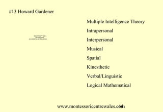#13 Howard Gardener

                                                      Multiple Intelligence Theory
                                                      Intrapersonal
                QuickTime™ and a
                  decompressor
        are needed to see this picture.
                                                      Interpersonal
                                                      Musical
                                                      Spatial
                                                      Kinesthetic
                                                      Verbal/Linguistic
                                                      Logical Mathematical



                                          www.montessoricentrewales.com
                                                                     44
 