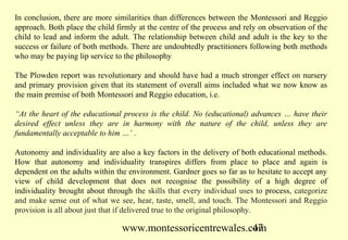 In conclusion, there are more similarities than differences between the Montessori and Reggio
approach. Both place the child firmly at the centre of the process and rely on observation of the
child to lead and inform the adult. The relationship between child and adult is the key to the
success or failure of both methods. There are undoubtedly practitioners following both methods
who may be paying lip service to the philosophy

The Plowden report was revolutionary and should have had a much stronger effect on nursery
and primary provision given that its statement of overall aims included what we now know as
the main premise of both Montessori and Reggio education, i.e.

“At the heart of the educational process is the child. No (educational) advances … have their
desired effect unless they are in harmony with the nature of the child, unless they are
fundamentally acceptable to him …’ .

Autonomy and individuality are also a key factors in the delivery of both educational methods.
How that autonomy and individuality transpires differs from place to place and again is
dependent on the adults within the environment. Gardner goes so far as to hesitate to accept any
view of child development that does not recognise the possibility of a high degree of
individuality brought about through the skills that every individual uses to process, categorize
and make sense out of what we see, hear, taste, smell, and touch. The Montessori and Reggio
provision is all about just that if delivered true to the original philosophy.

                                 www.montessoricentrewales.com
                                                            47
 