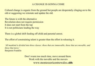 A CHANGE IS GONNA COME

Cultural change is organic from the ground but people are desperately clinging on to the
old or suggesting we reinstate and update the old.

The future is with the alternative
Revolution does not require permission
It does not start from the top
It is not politicians leading the way

There is a global shift feeding off child and parental unrest.

The effort of constraining talent is greater than the effort in releasing it.

‘All mankind is divided into three classes: those that are immovable, those that are movable, and
those that move.’
Benjamin Franklin

                      Don’t waste too much time, move around them.
                         Work with the movable and the movers
                                www.montessoricentrewales.com
                                                           48
 