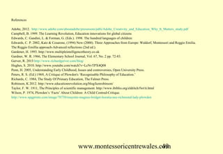 References

Adobe, 2012. http://www.adobe.com/aboutadobe/pressroom/pdfs/Adobe_Creativity_and_Education_Why_It_Matters_study.pdf
Campbell, B. 1999. The Learning Revolution, Education innovations for global citizens
Edwards, C. Gandini, L. & Forman, G. (Eds.). 1998. The hundred languages of children:
Edwards, C. P. 2002, Katz & Cesarone, (1994) New (2000). Three Approaches from Europe: Waldorf, Montessori and Reggio Emilia.
The Reggio Emillia approach-Advanced reflections (2nd ed.).
Gardener, H. 1993. http://www.multipleintelligencetheory.co.uk
Gardner, W. R. 1966, The Elementary School Journal, Vol. 67, No. 2 pp. 72-83.
Gerver, R. 2013 http://www.richardgerver.com/blog/
Hughes, S. 2010. http://www.youtube.com/watch?v=LcNvTPX4Q08
Penn, H. 2005, Understanding Early Childhood, Issues and controversies, Open University Press.
Peters, R. S. (Ed.) 1969, A Critique of Plowden's ‘Recognisable Philosophy of Education.’
Richards, C. 1984, The Study Of Primary Education, The Falmer Press.
Robinson, K 2012. http://www.educationrevolution.org/blog/kenrobinson/
Taylor, F. W. 1911, The Principles of scientific management. http://www.ibiblio.org/eldritch/fwt/ti.html
Wilson, P. 1974, Plowden’s ‘Facts’ About Children: A Child Centred-Critique.
http://www.npgprints.com/image/70750/mayotte-magnus-bridget-horatia-nee-richmond-lady-plowden




                                             www.montessoricentrewales.com
                                                                        49
 