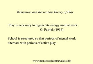 Relaxation and Recreation Theory of Play


Play is necessary to regenerate energy used at work.
                        G. Patrick (1916)

School is structured so that periods of mental work
alternate with periods of active play.




                  www.montessoricentrewales.com
                                             5
 