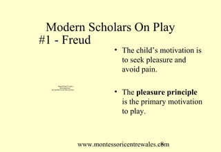 Modern Scholars On Play
#1 - Freud
                                               • The child’s motivation is
                                                 to seek pleasure and
                                                 avoid pain.
          QuickTime™ and a
            decompressor
  are needed to see this picture.

                                               • The pleasure principle
                                                 is the primary motivation
                                                 to play.



                                    www.montessoricentrewales.com
                                                               8
 
