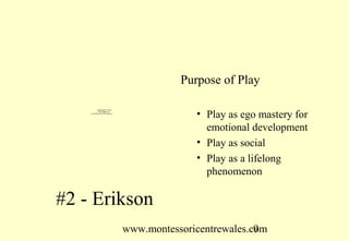 Purpose of Play

            QuickTime™ and a
              decompressor
    are needed to see this picture.
                                                    • Play as ego mastery for
                                                      emotional development
                                                    • Play as social
                                                    • Play as a lifelong
                                                      phenomenon

#2 - Erikson
                                      www.montessoricentrewales.com
                                                                 9
 