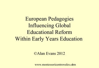European Pedagogies
     Influencing Global
    Educational Reform
Within Early Years Education

       ©Alan Evans 2012

        www.montessoricentrewales.com
                                   1
 