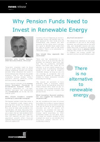 Why Pension Funds Need to
          Invest in Renewable Energy
                                             Investors who are beginning to invest in      Any final comments?
                                             renewable energy will benefit from the
                                             best approach for their funds and will        The demand for electricity is not going
                                             consequently also achieve the best            to decrease. If you are in the energy
                                             outcome. At the same time it will also        business, you will always be on the safe
                                             be crucial to identify those assets that      side, and renewable sources are even
                                             are able to provide value to the world        better than that. Investing in renewable
                                             population. There is no alternative to        energy makes sense to pension funds
                                             renewable energy.                             because they invest for the long-term.
                                                                                           In addition, the energy market has
                                             How should       they    approach     this    proved to be low risk and inflation proof.
                                             asset class?

Interview with: Gunter Grabner,              There are two possibilities in my
Chief Executive Officer, PV Invest           opinion. One is to go into the field by
                                             accident, by owning a plant that may
                                             also end up producing renewable
                                             energy. The other way, what we are

                                                                                                 There
“Long-term investors need to focus           offering, is to buy bonds issued by a
more on global trends such as climate        company that is producing renewable
change, population growth and energy         energy. It is very safe to invest in


                                                                                                 is no
demand. What influences the world in         renewable energy, as long as you are
its foundations also influences the global   not investing in companies that are
economy. That is why investing in            producing PV panels, for example, but


                                                                                              alternative
renewable energy makes sense,”               instead in those companies actually
suggests Gunter Grabner, Chief               producing the energy.
Executive Officer, PV Invest.
                                             The income we generate is from
From a sponsor company at the marcus
evans Eur opean        P e nsions
Investments Summit 2013, in
                                   &
                                             electricity sales, a long-term steady
                                             income. So we can guarantee long-term
                                             steady interest rates, which we pay on
                                                                                                   to
                                                                                              renewable
Montreux, Switzerland, 22 - 24 April,        our bonds. This concept could be very
Grabner discusses why photovoltaic           interesting for long-term investors like
(PV) investments can be low risk and         pension funds.


                                                                                                energy
inflation proof.
                                             What innovative financial solutions
Why should investors consider                can you suggest for investors to
investing in renewable energies?             minimise risk?

The biggest problem funds face today is      We are considering the issue of a bond
how to generate a safe, steady return        that offers the investor a unique degree
and long-term income for investors. To       of flexibility as he will be able to choose
generate returns, I am convinced that        how long he wants to stay invested! By
they need to take world problems into        choosing one out of several exit
consideration. We keep discussing short      scenarios, our investors will have the
-term effects, if stock markets are going    option of customising a renewable
up or down, but our real problems stem       energy bond according to their
from population growth and pollution.        investment needs. On the other hand,
How will mankind survive? How will           the longer an investor decides to stay
population growth affect financial           invested the more he will benefit from
markets? How long till we run out of oil?    long-term steady returns in a
What will replace oil?                       sustainable industry.
 