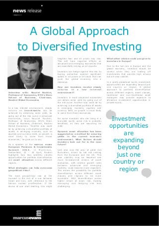 A Global Approach
        to Diversified Investing
                                              heighten fear and oil prices may rise.        What other advice could you give to
                                              This will have negative effects on            investors in Europe?
                                              advanced and emerging economies that
                                              are essentially relying on oil imports.       Due to the tail risk in Europe and the
                                                                                            global economy, investors should be
                                              Investors can hedge against this risk by      careful when they are trading off
                                              buying protection against significant         investments that provide high returns
                                              spikes in oil prices or oil stock that can    but are also volatile.
                                              push the global economy into a
                                              recession.                                    In a vastly globalised world, investment
                                                                                            opportunities are expanding beyond just
                                              How can investors receive steady              one country or region. A global
                                              returns   in  a  low    interest              approach to portfolio diversification
Interview with: Nouriel Roubini,              environment?                                  across different regions, asset classes,
Professor of Economics, NYU’s Stern                                                         traditional and non-traditional asset
School of Business, Chairman,                 Investors in most advanced economies          managers may provide exposure to
Roubini Global Economics                      can obtain extra yield by going out of        attractive investment opportunities in
                                              the risk curve. Another way could be by       private equity.
                                              achieving a diversified portfolio of assets
In a low interest environment, steady         in emerging markets, equities and
returns on investments can be                 currency debt, as growth is most likely
achieved by obtaining extra yield, by         to come from these economies.
going out of the risk curve in advanced
economies, says Nouriel Roubini,
Professor of Economics, NYU’s Stern
                                              For some investors who are living in a
                                              low-yield world, some risk is probably           Investment
                                                                                              opportunities
School of Business, Chairman, Roubini         beneficial, as they are searching for
Global Economics. “Another way could          yield.
be by achieving a diversified portfolio of
assets in emerging markets, such as
equities and currency debt, as growth is
most likely to come from those
                                              Dynamic asset allocation has been
                                              suggested as a method for securing
                                              yields in the current economic
                                                                                                    are
economies,” he goes on to say.                environment. What factors should
                                              investors look out for in the near                expanding
As a speaker at the marcus evans              future?
European Pensions & Investments
Summit       2013,      in Montreux,          Last year was the year of great risk                beyond
                                                                                                 just one
Switzerland, 22 - 24 April, Roubini           fluctuation, driven by tail risk coming
highlights how less volatility creates        from the Eurozone and the US. This
opportunities for portfolio diversification   year volatility may be lessened and
and asset allocation across different
regions.
                                              more fundamental drivers of asset
                                              evaluation, with relative growth rates
                                              between advanced and emerging
                                                                                                country or
What strategies can help overcome
geopolitical risks?
                                              markets, could become more important.
                                              This leaves the possibility for portfolio           region
                                              diversification across different asset
The main geopolitical risk at the             classes and regions to be more
moment is the risk of a war between           successful. With diversification comes
Israel and Iran, with reference to the        higher return at lower risk, making
Iranian nuclear proliferation. If the         managing and hedging risk less
drums of war start beating, this might        challenging.
 