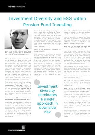 Investment Diversity and ESG within
                             Pension Fund Investing
                                             Smart beta and ESG go well together.       A specialised ESG team should support
                                             ESG factors can contribute to further      the portfolio managers with the complex
                                             reducing the risk profile of the Minimum   aspects of ESG. Continuous dialogue
                                             Volatility strategy. ESG can be part of
                                             portfolio management where the             between portfolio managers and ESG
                                             managers of the Minimum Volatility         specialists on ESG issues is required for
                                             strategy can work closely together with    successful integration, to achieve the
                                             the ESG team to identify companies         necessary quality of research and
                                             with higher governance risk and use        effective company engagement.
                                             ESG research to adjust investments
                                             where necessary.                           How can smart beta and ESG be
                                                                                        united for better performance?
                                             What must investors consider to
Interview with: Ronald van Dijk,             integrate ESG?                             Each smart beta strategy provides
MD, Head of Equities - Developed                                                        opportunities to integrate ESG. Within a
Markets, APG Asset Management                ESG integration is not only a process      q u a n t i t a t iv e M i n i m u m V o la t i l i t y
                                             feature, the right mindset of the          strategy, for example, the intergrowth
                                             portfolio managers is as important. The    of ESG can be done by using
Effectively managing downside risk and       portfolio managers who run internal        company-specific information about
upside return in large pension fund          strategies should be intrinsically         aggressiveness of applied accounting
portfolios requires a holistic approach to   convinced of the importance of good        standards, quality of ESG reporting, and
the opportunity set: traditional beta,       ESG policies in companies. A genuine       how they deal with stakeholders.
smart beta, and truly uncorrelated alpha     interest in ESG is needed, only then can
strategies, says Ronald van Dijk,            ESG be taken seriously and be              Better performance by active investing,
MD, Head of Equities – Developed             successfully integrated into investment    either smart beta or pure alpha, needs
Markets, APG Asset Management.               processes. ESG aspects simply cannot       knowledge on individual companies, and
Moreover, for pension fund investors         be ignored when analysing a firm’s         the ability to form opinions on
investment diversity calls for an open       business strategy, assessing its fair      companies.
attitude towards the integration of          value and in the engagement with
Environmental, Social and Governance         companies.                                 This knowledge is very                  useful      in
(ESG): each investment style requires                                                   executing an ESG agenda.
its own ESG approach, he continues.
                                                                                        The other way around, quality research
As a speaker at the upcoming marcus                                                     on the ESG policies of a company
evans European Pensions &                                                               companies is essential to understand
Investments Summit 2013, in
Montreux, Switzerland, 22 - 24 April,
van Dijk discusses how pension funds
                                                 Investment                             the company.

                                                                                        How     may    quantitative    and
can provide better returns by selecting a
diverse set of investment strategies
and adopting strategy-specific ESG
                                                   diversity                            fundamental approaches increase
                                                                                        value to pension fund investments?

approaches.
                                                  dominates                             Single smart beta and alpha strategies
                                                                                        can be executed by either quantitative

                                                   a single
How can a well-formed smart beta                                                        or fundamental approaches.
strategy be created to reduce risk?
                                                                                        Investment diversity dominates a
Smart beta strategies deserve a place in
pension fund portfolios because they
contribute to earning the long-term
                                                 approach in                            single approach in downside risk and
                                                                                        upside return terms. It gives pension
                                                                                        funds robust portfolios with true
equity premium at attractive risk levels.
Smart beta can provide significant risk
reduction by the well -known
                                                  downside                              diversification.

                                                                                        The different natures of quantitative and
diversification effects, and they may
be materially less risky on a stand-alone             risk                              fundamental approaches create low
                                                                                        correlated investment strategies, as
basis than traditional equity                                                           they both have different performance
investments.                                                                            cycles.
 
