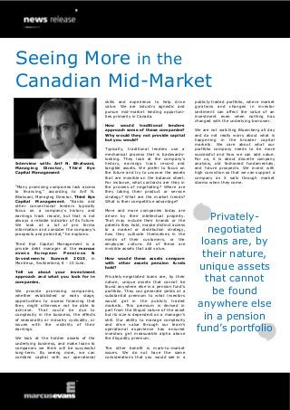 Interview with: Arif N. Bhalwani,
Managing Director, Third Eye
Capital Management
“Many promising companies lack access
to financing,” according to Arif N.
Bhalwani, Managing Director, Third Eye
Capital Management. “Banks and
other conventional lenders typically
focus on a company’s history and
earnings track record, but that is not
always a reliable indicator of its future.
We look at a lot of pro forma
information and consider the company’s
prospects and potential,” he explains.
Third Eye Capital Management is a
private debt manager at the marcus
evans European Pensions &
Investments Summit 2015, in
Montreux, Switzerland, 8 - 10 June.
Tell us about your investment
approach and what you look for in
companies.
We provide promising companies,
whether established or early stage,
opportunities to access financing that
they might otherwise not be able to
achieve. That could be due to
complexity in the business, the effects
of seasonality or industry cyclicality, or
issues with the visibility of their
earnings.
We look at the hidden assets of the
underlying business, and make loans to
companies we think will be successful
long-term. By seeing more, we can
combine capital with our operational
skills and experience to help drive
value. We are industry agnostic and
pursue mid-market lending opportuni-
ties primarily in Canada.
How would traditional lenders
approach some of these companies?
Why would they not provide capital
but you would?
Typically, traditional lenders use a
mechanical process that is backwards-
looking. They look at the company’s
history, earnings track record and
tangible assets. We prefer to focus on
the future and try to uncover the assets
that are invisible on the balance sheet.
For instance, what contracts are they in
the process of negotiating? Where are
they taking their product or service
strategy? What are the market trends?
What is their competitive advantage?
More and more companies today are
driven by their intellectual property.
That may include their brands or the
patents they hold, maybe distinct access
to a market or distribution strategy,
how they cultivate themselves in the
minds of their customers, or the
employee culture. All of these are
invisible assets that add value.
How would these assets compare
with other assets pension funds
hold?
Privately-negotiated loans are, by their
nature, unique assets that cannot be
found anywhere else in a pension fund’s
portfolio. They can generate yields at a
substantial premium to what investors
would get in the publicly traded
markets. This premium is derived in
part from the illiquid nature of the asset
but its size is dependent on a manager’s
skill. Our ability to manage complexity
and drive value through our team’s
operational experience has ensured
investors get measurable alpha above
the illiquidity premium.
The other benefit is mark-to-market
issues. We do not have the same
considerations that you would see in a
publicly-traded portfolio, where market
gyrations and changes in investor
sentiment can affect the value of an
investment even when nothing has
changed with the underlying borrower.
We are not watching Bloomberg all day
and do not really worry about what is
happening in the broader capital
markets. We care about what our
portfolio company needs to be more
successful and how we can add value.
For us, it is about discrete company
analysis, old fashioned fundamentals,
and future prospects. We invest with
high conviction so that we can support a
company as it sails through market
storms when they come.
Privately-
negotiated
loans are, by
their nature,
unique assets
that cannot
be found
anywhere else
in a pension
fund’s portfolio
Seeing More in the
Canadian Mid-Market
 