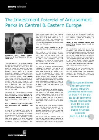 Interview with: Tomas Novak,
Chairman & Chief Executive Officer,
TNI Group
“Amusement parks in Europe generate
annual revenues of EUR 5 billion, with
almost 150 million visitors a year. The
business grows ten percent and more
per annum. However, in Central and
Eastern Europe there is a notable
absence of reputable amusement theme
parks,” says Tomas Novak, Chairman &
Chief Executive Officer, TNI Group.
“We picked locations the proximity of
which will attract many visitors from the
region. As we are building and
expanding a well-tested concept in the
Czech Republic, we are offering
prospective investors an attractive
opportunity to profit from this gap in the
market,” he adds.
TNI Group is a Czech-based real estate
and investment group attending the
marcus evans European Pensions &
Investments Summit 2015, taking
place in Montreux, Switzerland, 8 - 10
June.
How is TNI Group planning to enter
the entertainment industry and
why?
I have been studying this sector for
more than five years, and decided to be
a part of it. We are planning to build the
first proper family entertainment theme
park in the Czech Republic, called
Mayaland. Based on a very successful
concept in Western Europe, we will build
something amazing, something that
does not exist back home. We mapped
the market and we are now all set to
start and to expand gradually. As a
member we also use cooperation,
support and sources of the IAAPA - the
International Association of Amusement
Parks and Attractions.
Why the Czech Republic? What
potential does it offer to investors?
This kind of entertainment is very
popular in Europe, and it keeps growing
every year. At the same time, and
surprisingly so, it is completely missing
in the Czech Republic. We are
considering to set up a privately-held
inveastment vehicle to finance leisure
and entertainment activities.
Our goal is to bring well-established,
reputable and profitable projects to the
Czech Republic and the region. We
know what potential this region offers.
At the crossroads of Eastern and
Western Europe, the Czech Republic can
attract visitors from Slovakia, Poland,
Hungary, Germany and Austria. People
make an effort and travel abroad to visit
amusement parks regularly. We want to
bring these enjoyable attractions closer
to their homes. And we want to do it
profitably.
We have established a special purpose
vehicle for this project and invested EUR
5.5 million in the project preparation
phase. Negotiations have been under
way for several prospective sites in the
Czech Republic and we have already
contracted some of them. The local
authorities have declared their support
as well.
We expect the project to open in 2016,
with 300,000 visitors annually. As an
indoor concept, we will be able to
operate throughout the year, tailoring
the experience to all major holidays and
seasons, of course.
We would like to partner with an
investor who would share our passion to
build something new in Central Europe.
We are confident that our business plan
is very solid. Our calculations, based on
international benchmarking, show that
the payback period for investors is
expected to be five years.
What is the concept behind the
park? Why do you think it will be
successful?
We decided to implement an existing
successful and profitable concept by
franchising Plopsa’s model. A subsidiary
of the Belgian entertainment company
Studio 100, Plopsa owns the license of
Maya the Bee stories (broadcasted in
160 countries around the world) and is
a well-known brand globally. Plopsa
owns and operates five theme parks in
Belgium, the Netherlands and Germany,
with 2.6 million visitors per year.
Plopsa gives us the guarantee by their
share participation of 15 percent, to
provide management and operation
support. We expect the model to
succeed in the Czech Republic the same
way it did in other countries.
The European theme
and amusement
parks industry
generates revenues
of EUR 4.9 bn p.a.
Its total economic
impact represents
EUR 10 bn and
contribution to
public finances
exceeds
EUR 1.2 bn p.a.
The Investment Potential of Amusement
Parks in Central & Eastern Europe
 