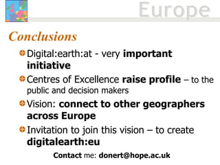 Conclusions Digital:earth:at - very  important initiative Centres of Excellence  raise profile   – to the public and decision makers Vision:  connect to other geographers across Europe  Invitation to join this vision – to create  digitalearth:eu Contact  me:  [email_address] 