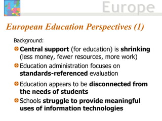 European Education Perspectives (1) Background:  Central support  (for education) is  shrinking  (less money, fewer resources, more work) Education administration focuses on  standards-referenced  evaluation Education appears to be  disconnected from the needs of students Schools  struggle to provide meaningful uses of information technologies   