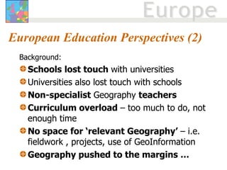 European Education Perspectives (2) Background: Schools   lost touch  with universities  Universities also lost touch with schools Non-specialist  Geography  teachers Curriculum overload  – too much to do, not enough time No space for ‘relevant Geography’  – i.e. fieldwork , projects, use of GeoInformation Geography pushed to the margins … 