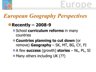 European Geography Perspectives Recently – 2008-9   School  curriculum reforms  in many countries Countries planning to cut down  (or remove)  Geography  – SK, MT, BG, CY, FI A few  success  (growth)  stories  – NL, PL, SI Many others including UK (??) 