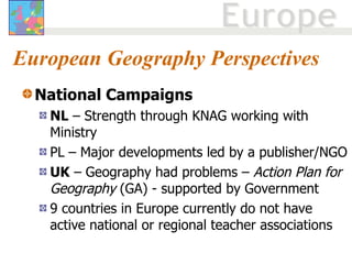 European Geography Perspectives National Campaigns NL  – Strength through KNAG working with Ministry PL – Major developments led by a publisher/NGO UK  – Geography had problems –  Action Plan for Geography  (GA) - supported by Government 9 countries in Europe currently do not have active national or regional teacher associations 
