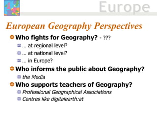 European Geography Perspectives Who fights for Geography?   - ??? …  at regional level? …  at national level? …  in Europe? Who informs the public about Geography?  the Media Who supports teachers of Geography?  Professional Geographical Associations Centres like digitalearth:at 