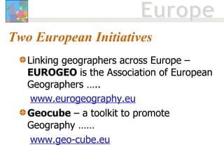 Two European Initiatives Linking geographers across Europe –  EUROGEO  is the Association of European Geographers …..  www.eurogeography.eu   Geocube  – a toolkit to promote Geography …… www.geo-cube.eu 